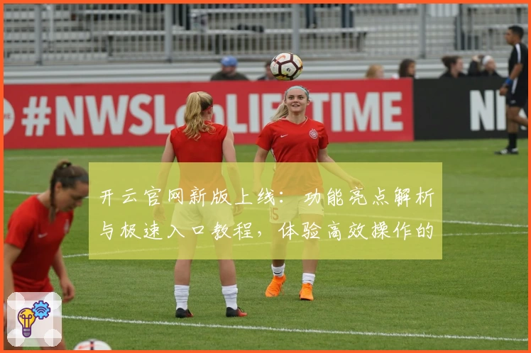 开云官网新版上线：功能亮点解析与极速入口教程，体验高效操作的全新方式