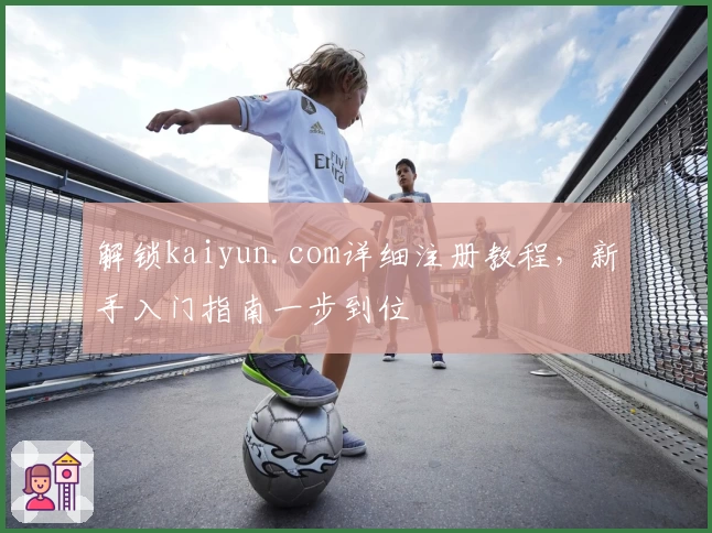 解锁kaiyun.com详细注册教程，新手入门指南一步到位