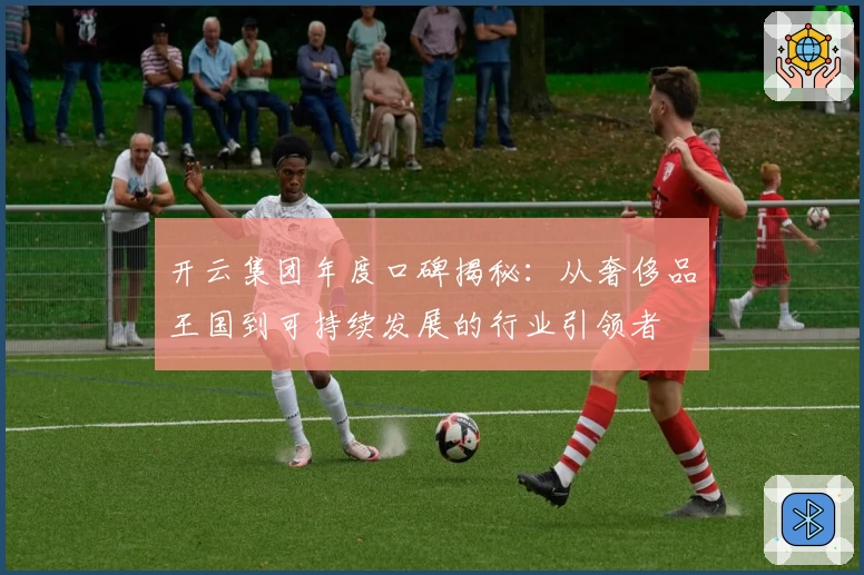 开云集团年度口碑揭秘：从奢侈品王国到可持续发展的行业引领者
