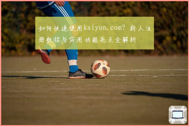 如何快速使用kaiyun.com？新人注册教程与实用功能亮点全解析