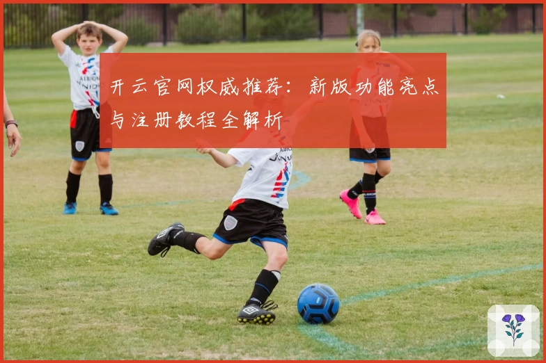 开云官网权威推荐：新版功能亮点与注册教程全解析