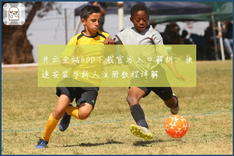 开云全站app下载官方入口解析：快速安装与新人注册教程详解