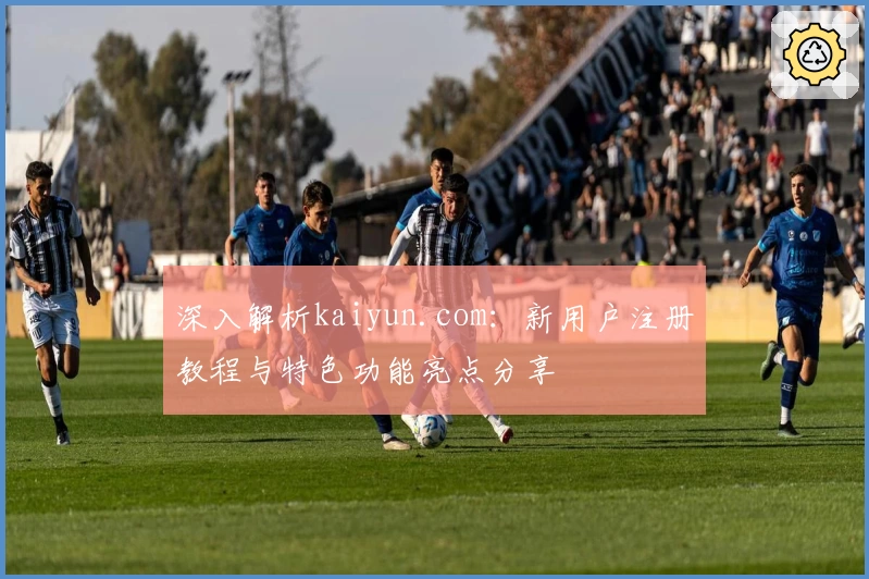 深入解析kaiyun.com：新用户注册教程与特色功能亮点分享