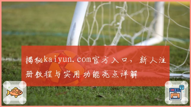 揭秘kaiyun.com官方入口,新人注册教程与实用功能亮点详解