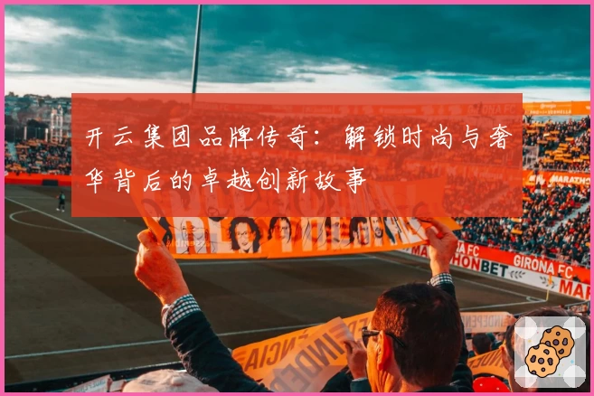 开云集团品牌传奇:解锁时尚与奢华背后的卓越创新故事