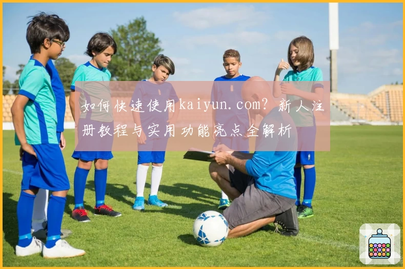 如何快速使用kaiyun.com?新人注册教程与实用功能亮点全解析