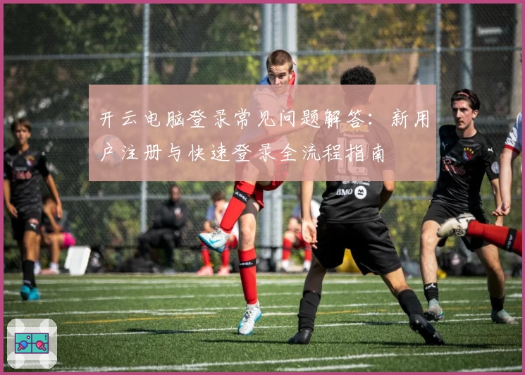 开云电脑登录常见问题解答：新用户注册与快速登录全流程指南