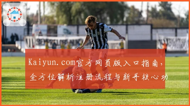 Kaiyun.com官方网页版入口指南，全方位解析注册流程与新手核心功能亮点