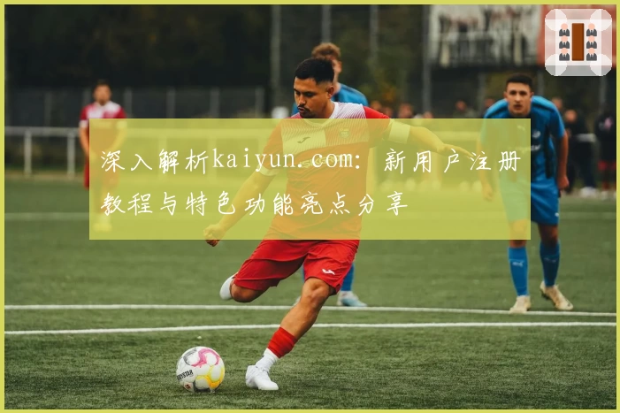 深入解析kaiyun.com：新用户注册教程与特色功能亮点分享