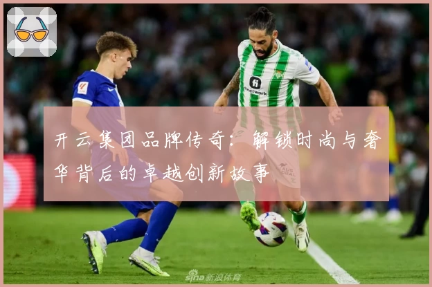 开云集团品牌传奇:解锁时尚与奢华背后的卓越创新故事