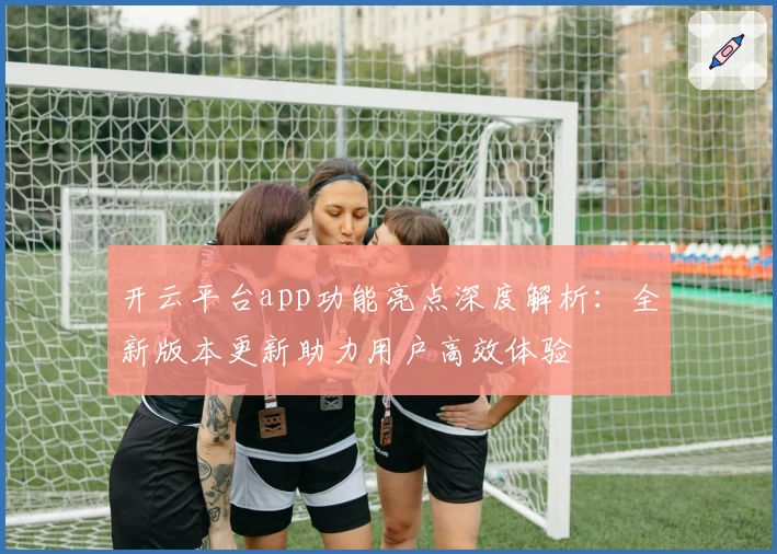 开云平台app功能亮点深度解析：全新版本更新助力用户高效体验