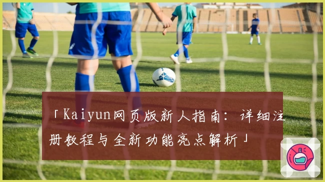 「Kaiyun网页版新人指南：详细注册教程与全新功能亮点解析」