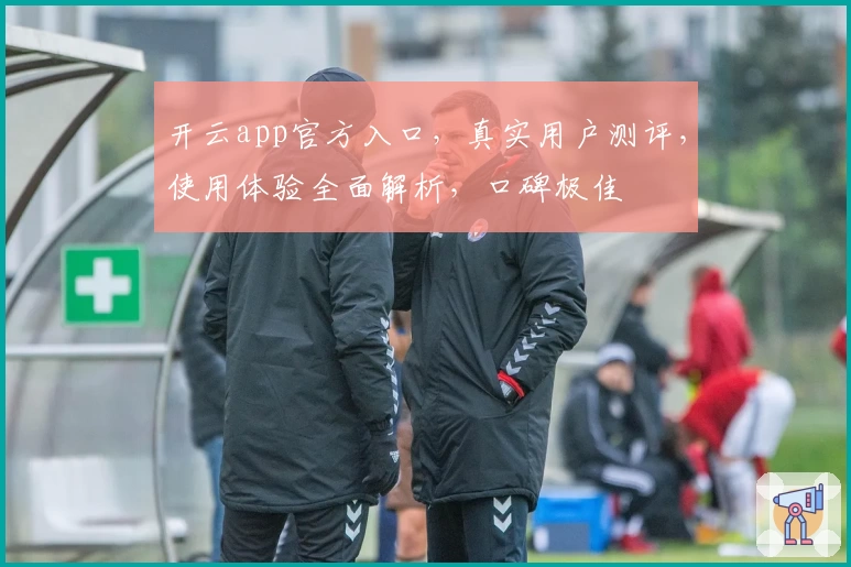 开云app官方入口，真实用户测评，使用体验全面解析，口碑极佳