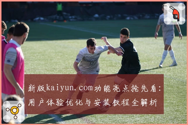 新版kaiyun.com功能亮点抢先看：用户体验优化与安装教程全解析