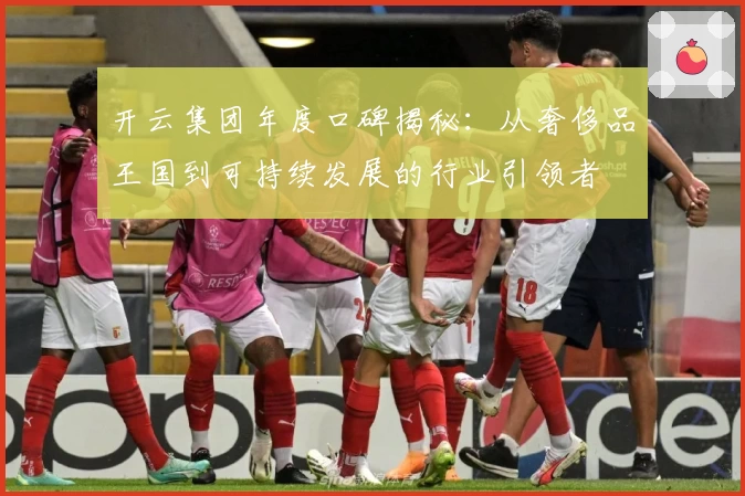 开云集团年度口碑揭秘：从奢侈品王国到可持续发展的行业引领者