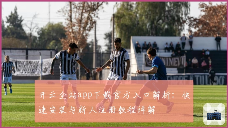 开云全站app下载官方入口解析:快速安装与新人注册教程详解